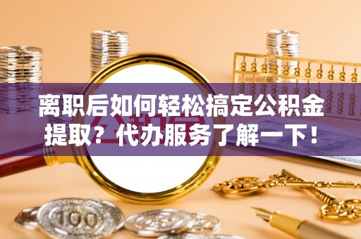 凌源离职后如何轻松搞定公积金提取？代办服务了解一下！