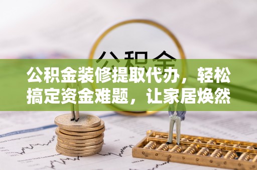 凌源公积金装修提取代办，轻松搞定资金难题，让家居焕然一新