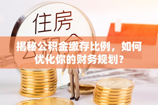 凌源揭秘公积金缴存比例，如何优化你的财务规划？