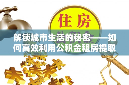 凌源解锁城市生活的秘密——如何高效利用公积金租房提取政策优化居住体验