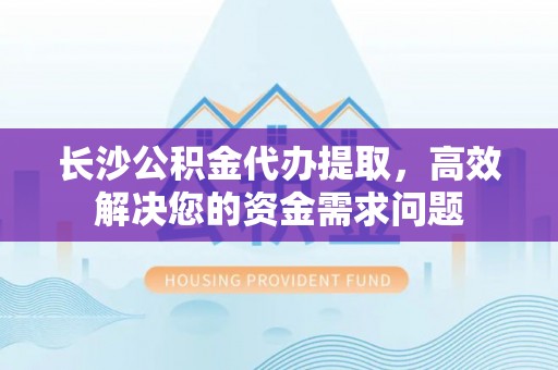 凌源长沙公积金代办提取，高效解决您的资金需求问题