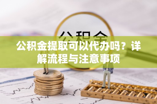 凌源公积金提取可以代办吗？详解流程与注意事项