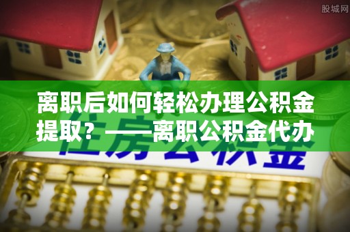 凌源离职后如何轻松办理公积金提取？——离职公积金代办提取服务详解