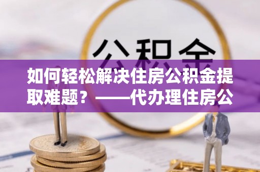 凌源如何轻松解决住房公积金提取难题？——代办理住房公积金提取服务解析