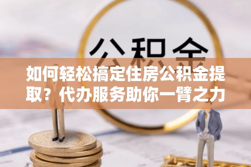 凌源如何轻松搞定住房公积金提取？代办服务助你一臂之力