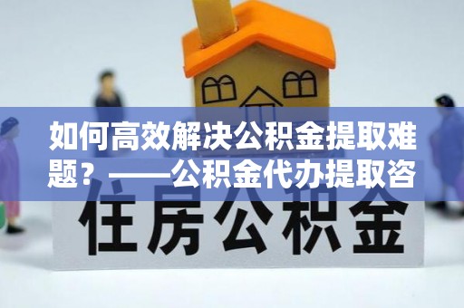 凌源如何高效解决公积金提取难题？——公积金代办提取咨询服务全解析