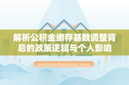 凌源解析公积金缴存基数调整背后的政策逻辑与个人影响