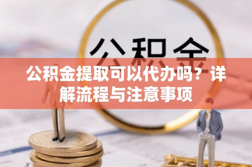 凌源公积金提取可以代办吗？详解流程与注意事项