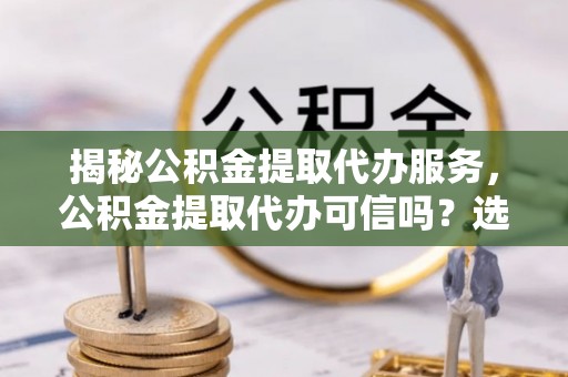 凌源揭秘公积金提取代办服务，公积金提取代办可信吗？选择前你需要知道的真相