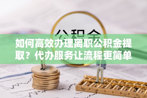 凌源如何高效办理离职公积金提取？代办服务让流程更简单