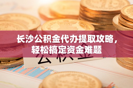 凌源长沙公积金代办提取攻略，轻松搞定资金难题