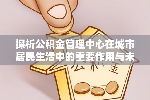 凌源探析公积金管理中心在城市居民生活中的重要作用与未来发展趋势