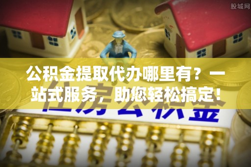 凌源公积金提取代办哪里有？一站式服务，助您轻松搞定！