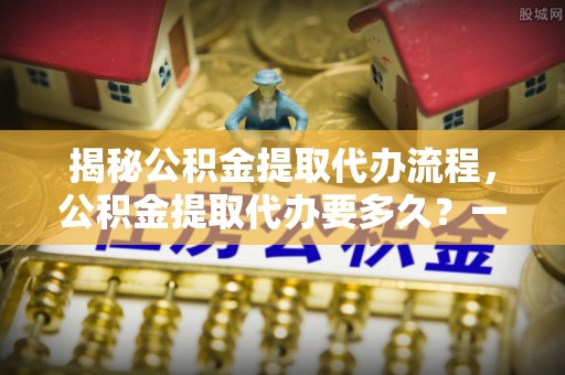 凌源揭秘公积金提取代办流程，公积金提取代办要多久？一文读懂