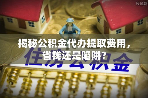 凌源揭秘公积金代办提取费用，省钱还是陷阱？