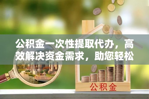 凌源公积金一次性提取代办，高效解决资金需求，助您轻松应对生活难题