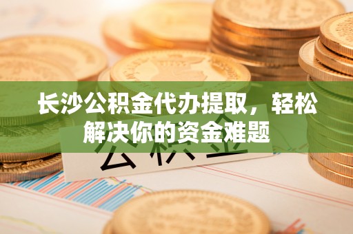 凌源长沙公积金代办提取，轻松解决你的资金难题