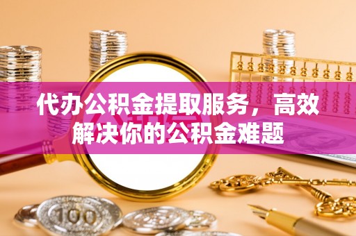 凌源代办公积金提取服务，高效解决你的公积金难题