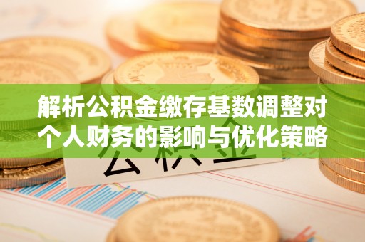 凌源解析公积金缴存基数调整对个人财务的影响与优化策略