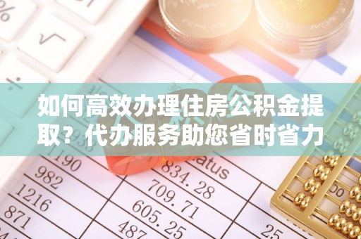 凌源如何高效办理住房公积金提取？代办服务助您省时省力