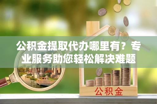 凌源公积金提取代办哪里有？专业服务助您轻松解决难题