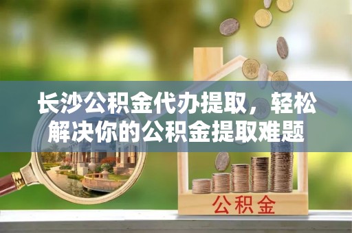 凌源长沙公积金代办提取，轻松解决你的公积金提取难题