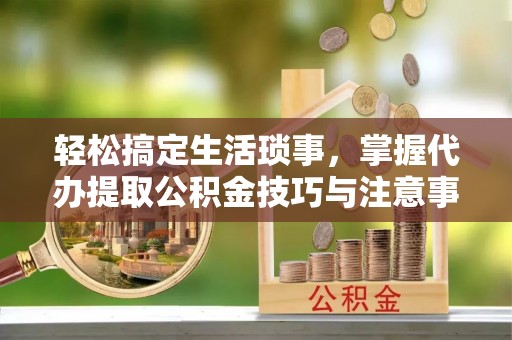 凌源轻松搞定生活琐事，掌握代办提取公积金技巧与注意事项