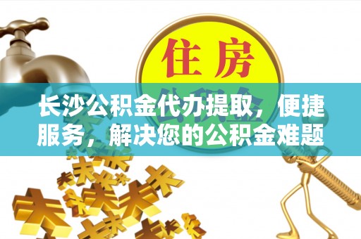 凌源长沙公积金代办提取，便捷服务，解决您的公积金难题