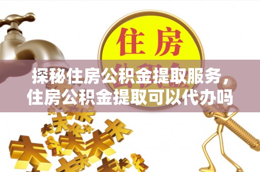凌源探秘住房公积金提取服务，住房公积金提取可以代办吗的全方位解析