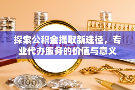 凌源探索公积金提取新途径，专业代办服务的价值与意义