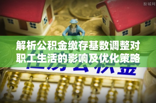 凌源解析公积金缴存基数调整对职工生活的影响及优化策略
