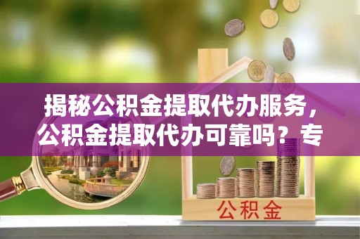 凌源揭秘公积金提取代办服务，公积金提取代办可靠吗？专业解析与实用指南