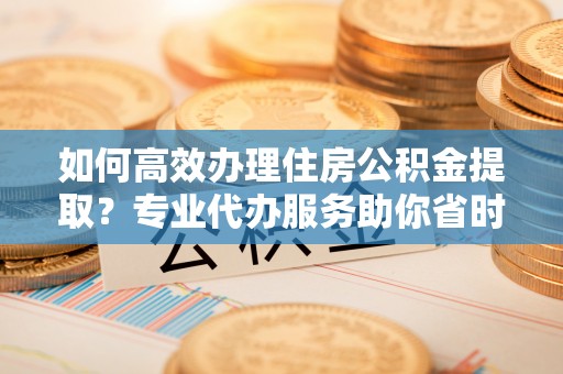 凌源如何高效办理住房公积金提取？专业代办服务助你省时省力