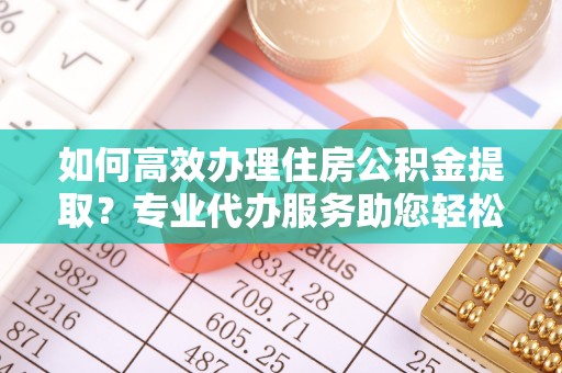 凌源如何高效办理住房公积金提取？专业代办服务助您轻松搞定