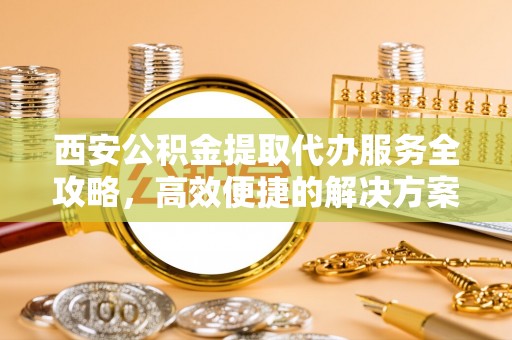 凌源西安公积金提取代办服务全攻略，高效便捷的解决方案