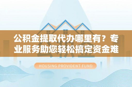 凌源公积金提取代办哪里有？专业服务助您轻松搞定资金难题