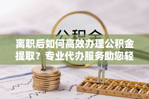 凌源离职后如何高效办理公积金提取？专业代办服务助您轻松搞定