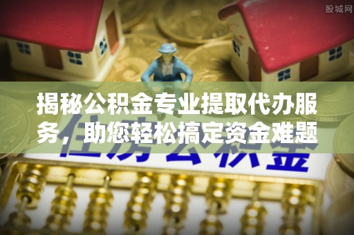 凌源揭秘公积金专业提取代办服务，助您轻松搞定资金难题