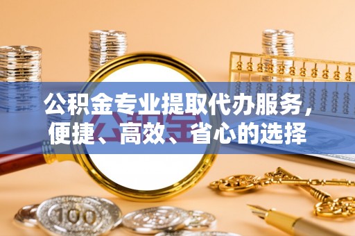 凌源公积金专业提取代办服务，便捷、高效、省心的选择