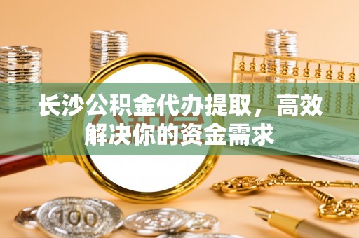 凌源长沙公积金代办提取，高效解决你的资金需求