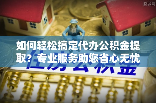 凌源如何轻松搞定代办公积金提取？专业服务助您省心无忧