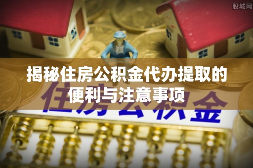 凌源揭秘住房公积金代办提取的便利与注意事项